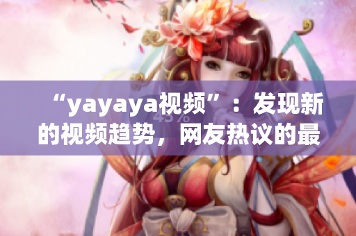 “yayaya视频”：发现新的视频趋势，网友热议的最新视频平台