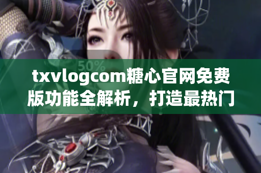 txvlogcom糖心官网免费版功能全解析，打造最热门的视频分享平台