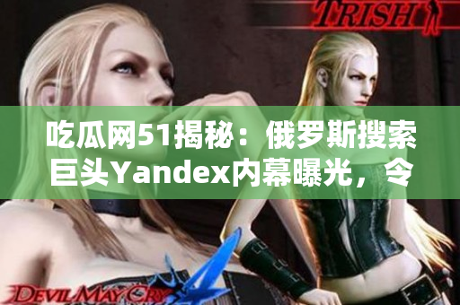 吃瓜网51揭秘：俄罗斯搜索巨头Yandex内幕曝光，令人大跌眼镜