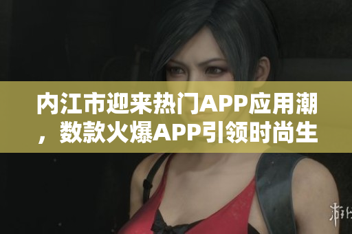 内江市迎来热门APP应用潮，数款火爆APP引领时尚生活潮流