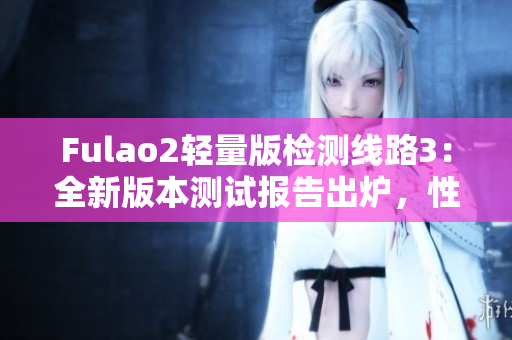 Fulao2轻量版检测线路3：全新版本测试报告出炉，性能稳定可靠！