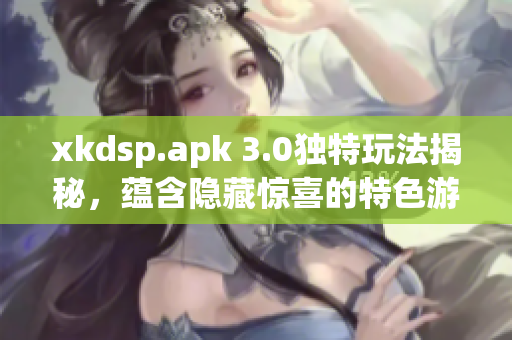 xkdsp.apk 3.0独特玩法揭秘，蕴含隐藏惊喜的特色游戏