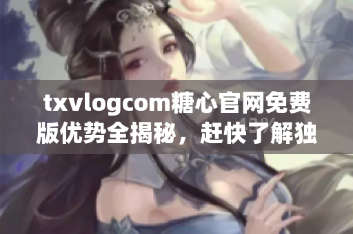 txvlogcom糖心官网免费版优势全揭秘，赶快了解独特之处!