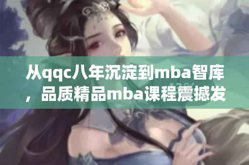 从qqc八年沉淀到mba智库，品质精品mba课程震撼发布