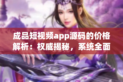 成品短视频app源码的价格解析：权威揭秘，系统全面介绍！