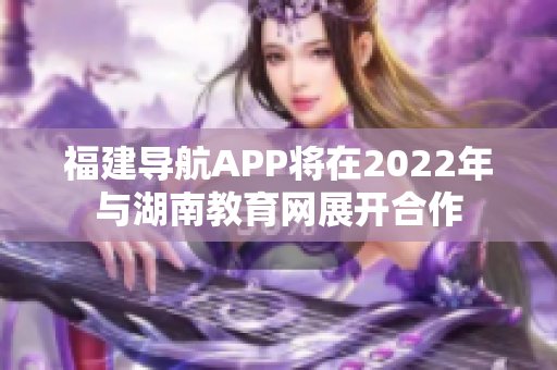 福建导航APP将在2022年与湖南教育网展开合作