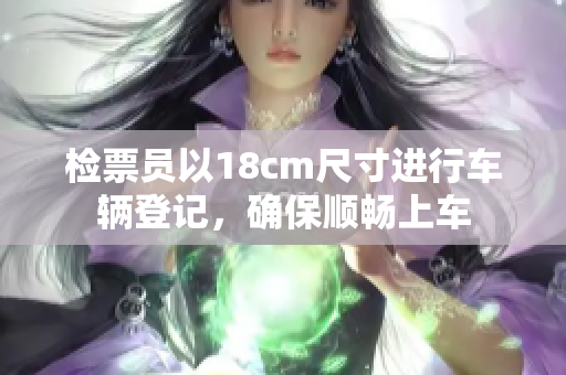 检票员以18cm尺寸进行车辆登记，确保顺畅上车