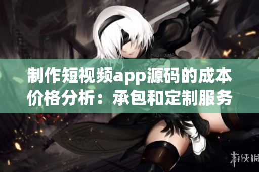 制作短视频app源码的成本价格分析：承包和定制服务费用一览