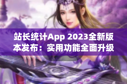 站长统计App 2023全新版本发布：实用功能全面升级，助力网站管理更高效