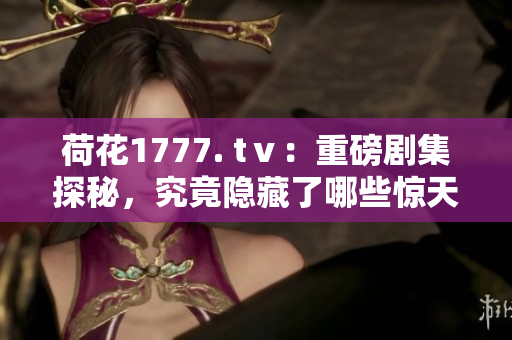 荷花1777. tⅴ：重磅剧集探秘，究竟隐藏了哪些惊天秘籍？