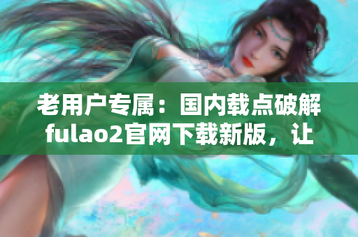 老用户专属：国内载点破解fulao2官网下载新版，让您尽享全新体验