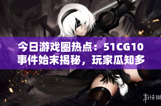 今日游戏圈热点：51CG10事件始末揭秘，玩家瓜知多少？