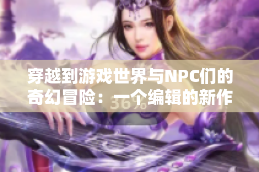 穿越到游戏世界与NPC们的奇幻冒险：一个编辑的新作小说