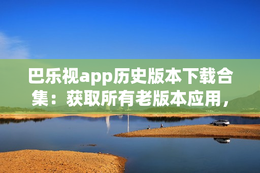 巴乐视app历史版本下载合集：获取所有老版本应用，满足不同需求