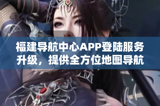 福建导航中心APP登陆服务升级，提供全方位地图导航及交通实时信息查询