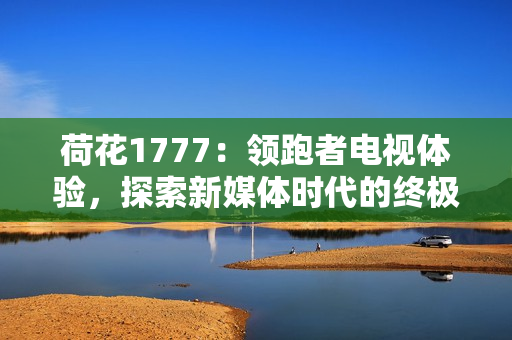 荷花1777：领跑者电视体验，探索新媒体时代的终极享受