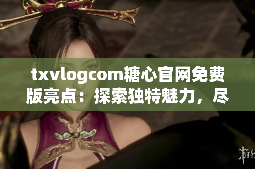 txvlogcom糖心官网免费版亮点：探索独特魅力，尽情畅享精彩内容