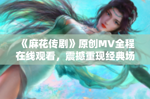 《麻花传剧》原创MV全程在线观看，震撼重现经典场景，精彩剧情再次上演