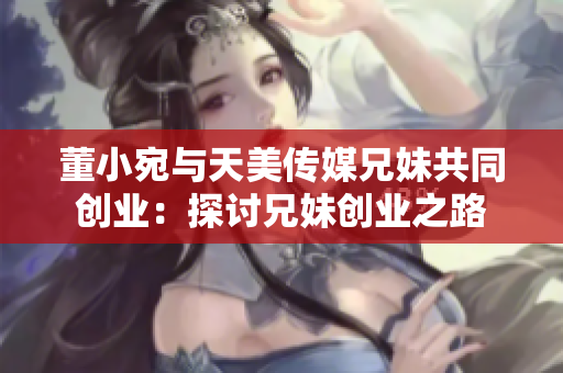 董小宛与天美传媒兄妹共同创业：探讨兄妹创业之路