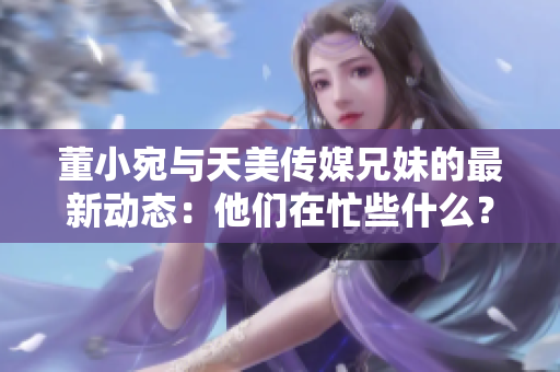 董小宛与天美传媒兄妹的最新动态：他们在忙些什么？