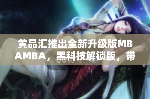 黄品汇推出全新升级版MBAMBA，黑科技解锁版，带你领略新一代商业管理科技的魅力