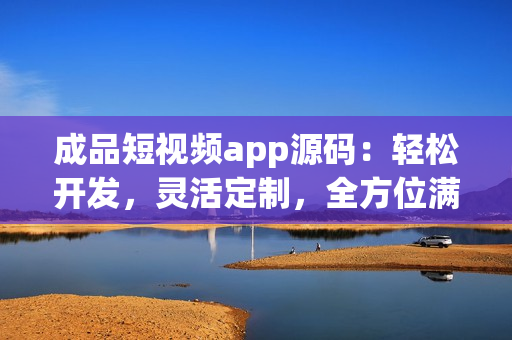 成品短视频app源码：轻松开发，灵活定制，全方位满足用户需求