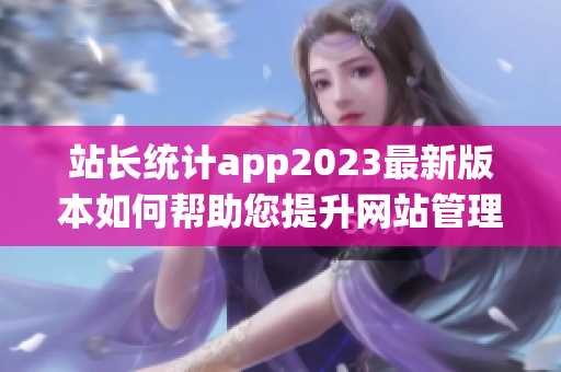 站长统计app2023最新版本如何帮助您提升网站管理效率？