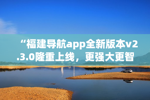 “福建导航app全新版本v2.3.0隆重上线，更强大更智能，给您全新导航体验！”