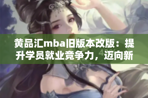 黄品汇mba旧版本改版：提升学员就业竞争力，迈向新高度