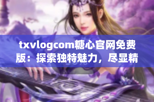 txvlogcom糖心官网免费版：探索独特魅力，尽显精彩风采