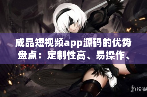 成品短视频app源码的优势盘点：定制性高、易操作、丰富功能