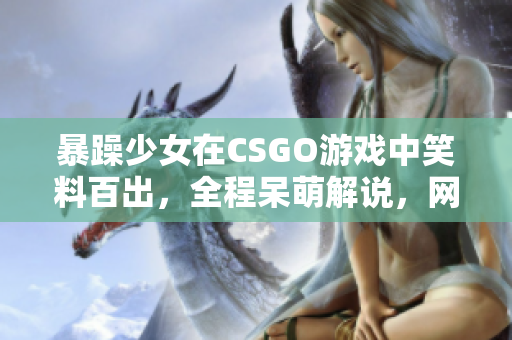 暴躁少女在CSGO游戏中笑料百出，全程呆萌解说，网友直呼“太逗”