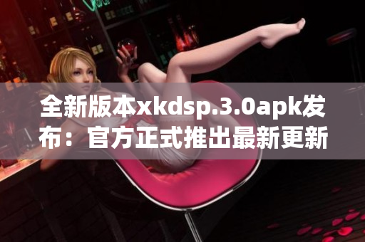 全新版本xkdsp.3.0apk发布：官方正式推出最新更新