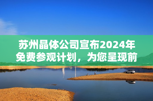 苏州晶体公司宣布2024年免费参观计划，为您呈现前沿科技魅力