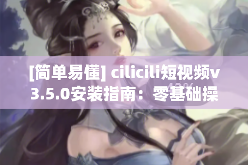 [简单易懂] cilicili短视频v3.5.0安装指南：零基础操作指引！