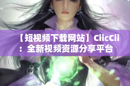 【短视频下载网站】CiicCii：全新视频资源分享平台