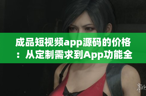 成品短视频app源码的价格：从定制需求到App功能全解析