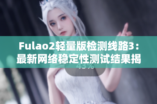 Fulao2轻量版检测线路3：最新网络稳定性测试结果揭晓