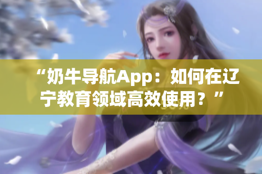 “奶牛导航App：如何在辽宁教育领域高效使用？”