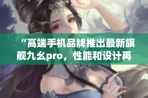 “高端手机品牌推出最新旗舰九幺pro，性能和设计再创高峰”