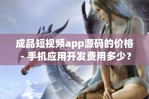 成品短视频app源码的价格 - 手机应用开发费用多少？