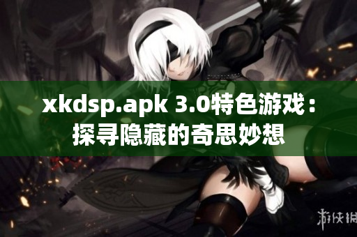 xkdsp.apk 3.0特色游戏：探寻隐藏的奇思妙想