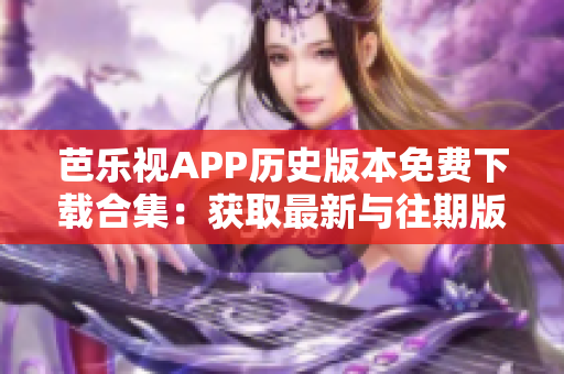 芭乐视APP历史版本免费下载合集：获取最新与往期版本，无需费用