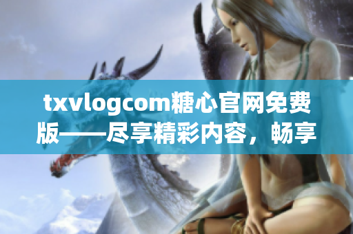 txvlogcom糖心官网免费版——尽享精彩内容，畅享独特体验