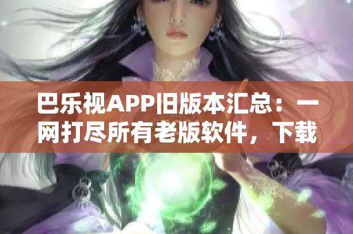 巴乐视APP旧版本汇总：一网打尽所有老版软件，下载最全巴乐视APK版本列表