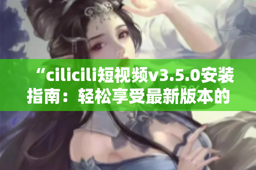 “cilicili短视频v3.5.0安装指南：轻松享受最新版本的精彩内容”