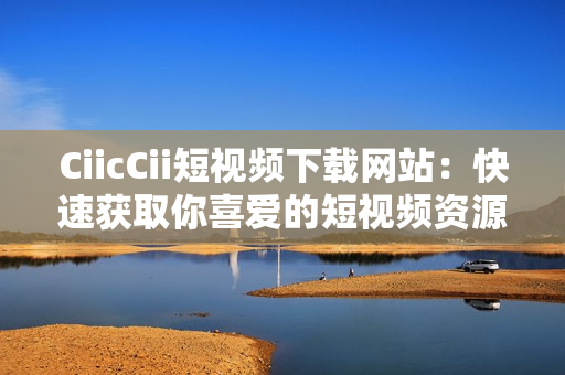 CiicCii短视频下载网站：快速获取你喜爱的短视频资源