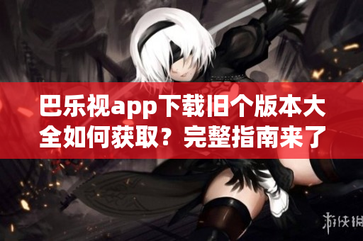 巴乐视app下载旧个版本大全如何获取？完整指南来了