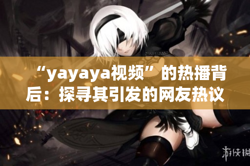 “yayaya视频”的热播背后：探寻其引发的网友热议及社会反响