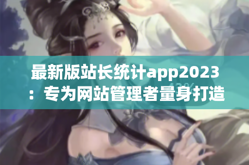 最新版站长统计app2023：专为网站管理者量身打造的实用工具